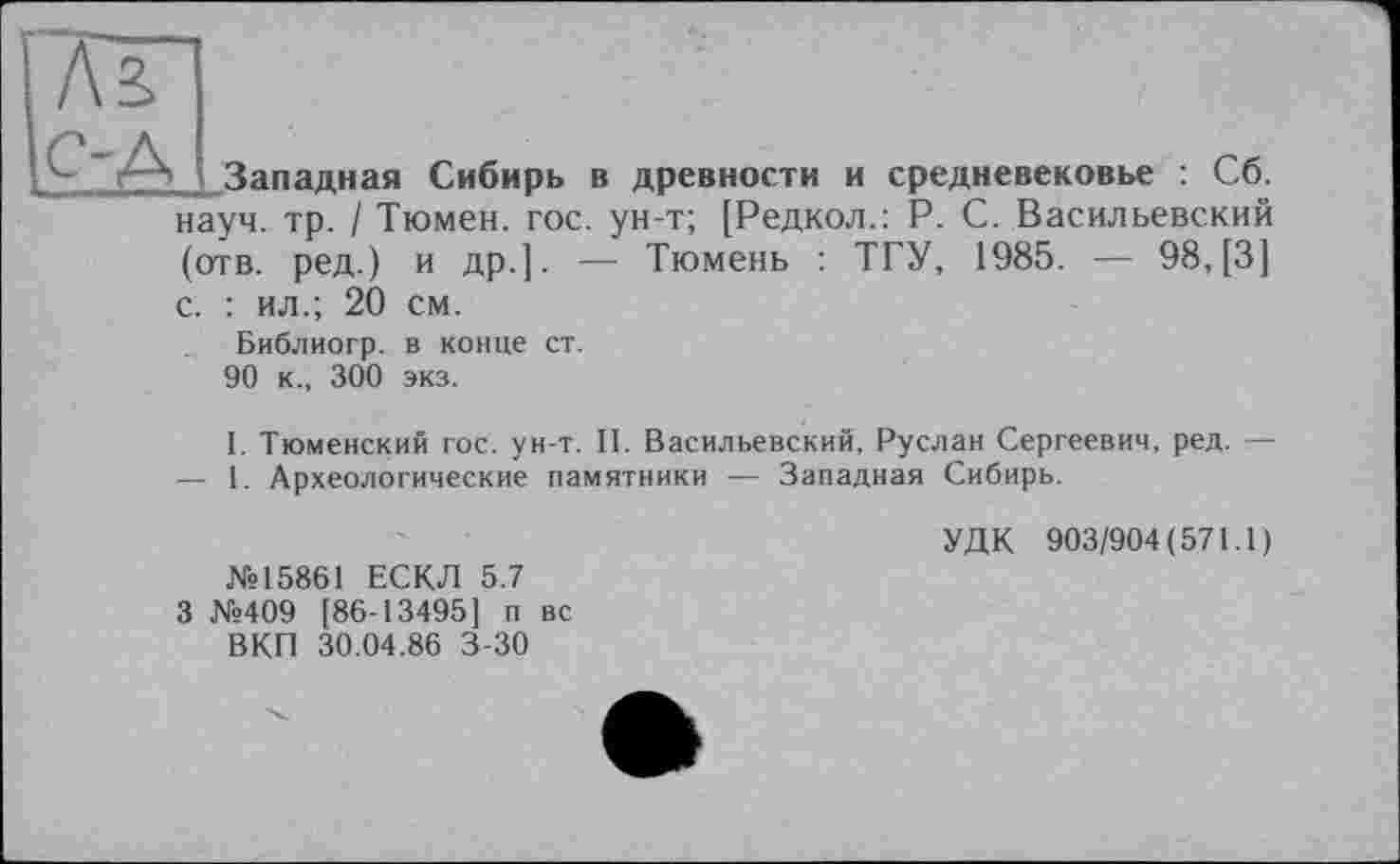 ﻿Западная Сибирь в древности и средневековье : Сб. науч. тр. / Тюмен. гос. ун-т; [Редкол.: P. С. Васильевский (отв. ред.) и др.]. — Тюмень : ТГУ, 1985. — 98, [3] с. : ил.; 20 см.
Библиогр. в конце ст.
90 к., 300 экз.
I. Тюменский гос. ун-т. II. Васильевский, Руслан Сергеевич, ред. — — 1. Археологические памятники — Западная Сибирь.
№15861 ЕСКЛ 5.7 3 №409 [86-13495] и вс ВКП 30.04.86 3-30
УДК 903/904(571.1)